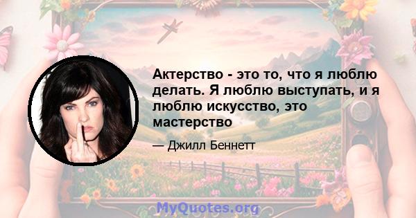 Актерство - это то, что я люблю делать. Я люблю выступать, и я люблю искусство, это мастерство