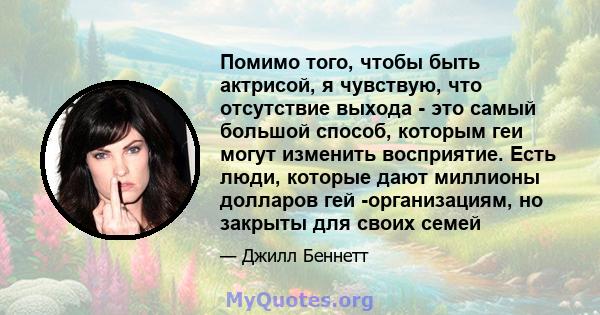 Помимо того, чтобы быть актрисой, я чувствую, что отсутствие выхода - это самый большой способ, которым геи могут изменить восприятие. Есть люди, которые дают миллионы долларов гей -организациям, но закрыты для своих