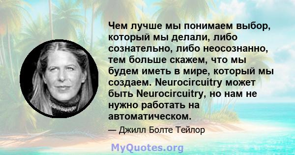 Чем лучше мы понимаем выбор, который мы делали, либо сознательно, либо неосознанно, тем больше скажем, что мы будем иметь в мире, который мы создаем. Neurocircuitry может быть Neurocircuitry, но нам не нужно работать на 