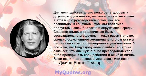 Для меня действительно легко быть добрым к другим, когда я помню, что никто из нас не вошел в этот мир с руководством о том, как все правильно. В конечном итоге мы являемся продуктом нашей биологии и окружающей среды.