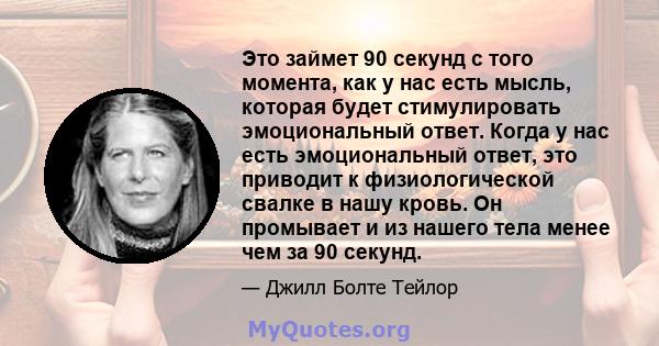 Это займет 90 секунд с того момента, как у нас есть мысль, которая будет стимулировать эмоциональный ответ. Когда у нас есть эмоциональный ответ, это приводит к физиологической свалке в нашу кровь. Он промывает и из