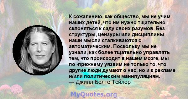 К сожалению, как общество, мы не учим наших детей, что им нужно тщательно склоняться к саду своих разумов. Без структуры, цензуры или дисциплины наши мысли сталкиваются с автоматическим. Поскольку мы не узнали, как