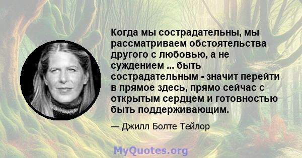 Когда мы сострадательны, мы рассматриваем обстоятельства другого с любовью, а не суждением ... быть сострадательным - значит перейти в прямое здесь, прямо сейчас с открытым сердцем и готовностью быть поддерживающим.