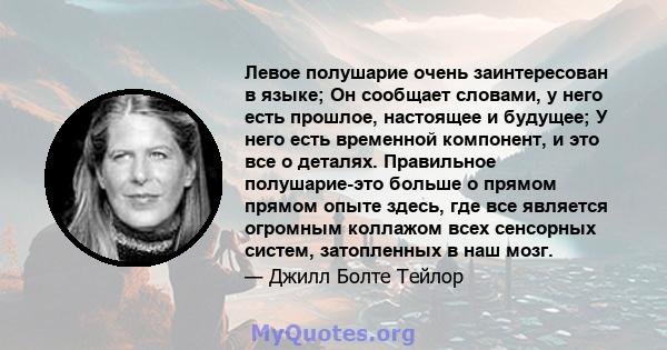 Левое полушарие очень заинтересован в языке; Он сообщает словами, у него есть прошлое, настоящее и будущее; У него есть временной компонент, и это все о деталях. Правильное полушарие-это больше о прямом прямом опыте