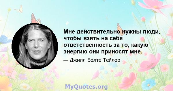 Мне действительно нужны люди, чтобы взять на себя ответственность за то, какую энергию они приносят мне.