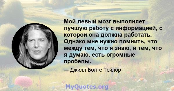 Мой левый мозг выполняет лучшую работу с информацией, с которой она должна работать. Однако мне нужно помнить, что между тем, что я знаю, и тем, что я думаю, есть огромные пробелы.