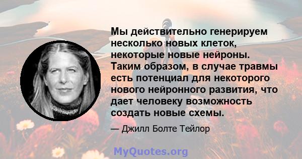 Мы действительно генерируем несколько новых клеток, некоторые новые нейроны. Таким образом, в случае травмы есть потенциал для некоторого нового нейронного развития, что дает человеку возможность создать новые схемы.