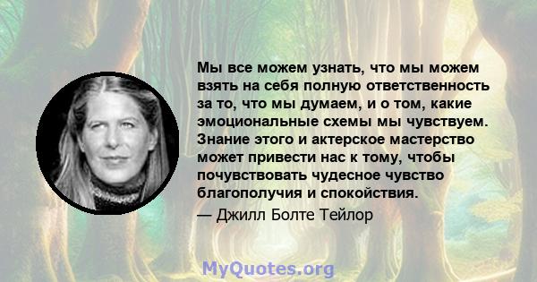 Мы все можем узнать, что мы можем взять на себя полную ответственность за то, что мы думаем, и о том, какие эмоциональные схемы мы чувствуем. Знание этого и актерское мастерство может привести нас к тому, чтобы