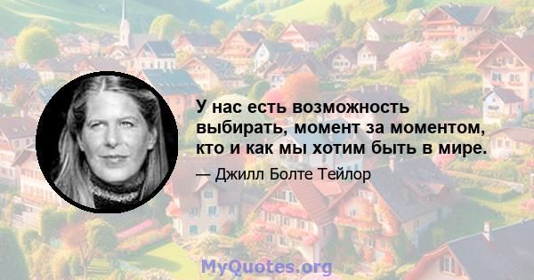 У нас есть возможность выбирать, момент за моментом, кто и как мы хотим быть в мире.