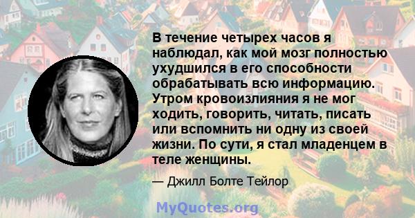 В течение четырех часов я наблюдал, как мой мозг полностью ухудшился в его способности обрабатывать всю информацию. Утром кровоизлияния я не мог ходить, говорить, читать, писать или вспомнить ни одну из своей жизни. По