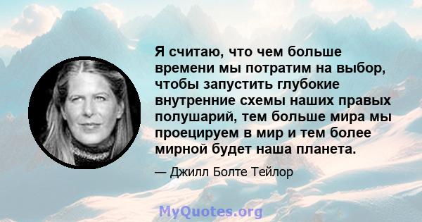 Я считаю, что чем больше времени мы потратим на выбор, чтобы запустить глубокие внутренние схемы наших правых полушарий, тем больше мира мы проецируем в мир и тем более мирной будет наша планета.