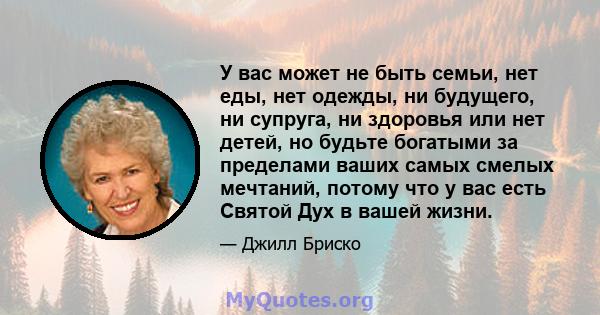 У вас может не быть семьи, нет еды, нет одежды, ни будущего, ни супруга, ни здоровья или нет детей, но будьте богатыми за пределами ваших самых смелых мечтаний, потому что у вас есть Святой Дух в вашей жизни.