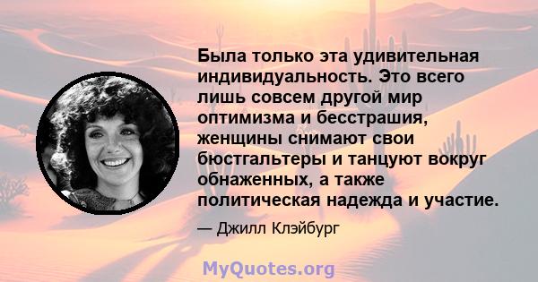 Была только эта удивительная индивидуальность. Это всего лишь совсем другой мир оптимизма и бесстрашия, женщины снимают свои бюстгальтеры и танцуют вокруг обнаженных, а также политическая надежда и участие.