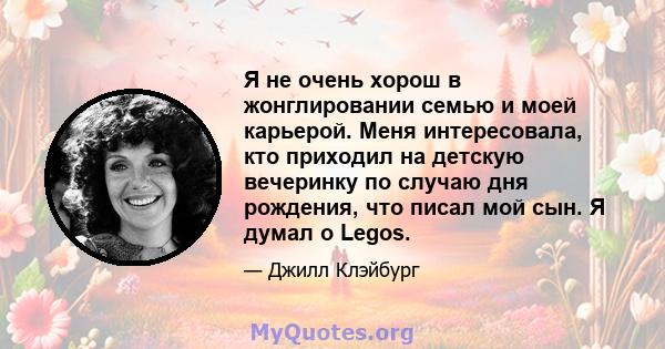 Я не очень хорош в жонглировании семью и моей карьерой. Меня интересовала, кто приходил на детскую вечеринку по случаю дня рождения, что писал мой сын. Я думал о Legos.