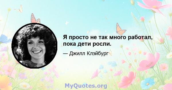 Я просто не так много работал, пока дети росли.