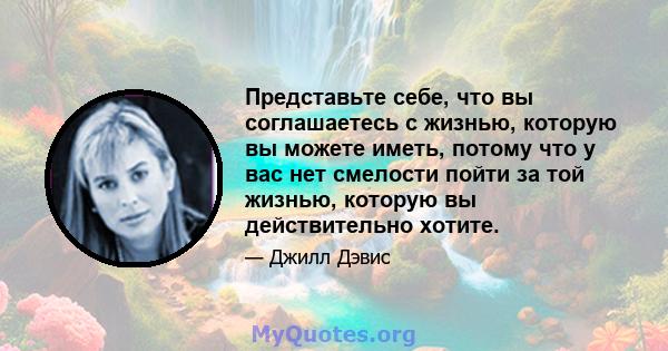 Представьте себе, что вы соглашаетесь с жизнью, которую вы можете иметь, потому что у вас нет смелости пойти за той жизнью, которую вы действительно хотите.