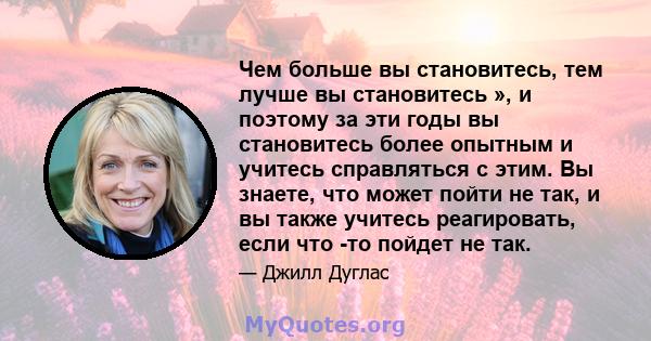 Чем больше вы становитесь, тем лучше вы становитесь », и поэтому за эти годы вы становитесь более опытным и учитесь справляться с этим. Вы знаете, что может пойти не так, и вы также учитесь реагировать, если что -то