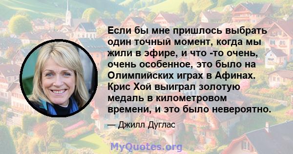 Если бы мне пришлось выбрать один точный момент, когда мы жили в эфире, и что -то очень, очень особенное, это было на Олимпийских играх в Афинах. Крис Хой выиграл золотую медаль в километровом времени, и это было