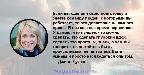 Если вы сделали свою подготовку и знаете команду людей, с которыми вы работаете, то это делает жизнь намного проще. Я все еще все время нервничаю. Я думаю, что лучшее, что можно сделать, это сделать глубокий вдох,