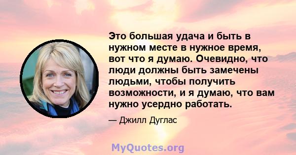 Это большая удача и быть в нужном месте в нужное время, вот что я думаю. Очевидно, что люди должны быть замечены людьми, чтобы получить возможности, и я думаю, что вам нужно усердно работать.