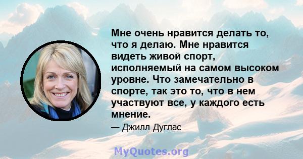 Мне очень нравится делать то, что я делаю. Мне нравится видеть живой спорт, исполняемый на самом высоком уровне. Что замечательно в спорте, так это то, что в нем участвуют все, у каждого есть мнение.