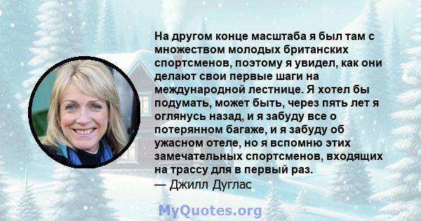 На другом конце масштаба я был там с множеством молодых британских спортсменов, поэтому я увидел, как они делают свои первые шаги на международной лестнице. Я хотел бы подумать, может быть, через пять лет я оглянусь