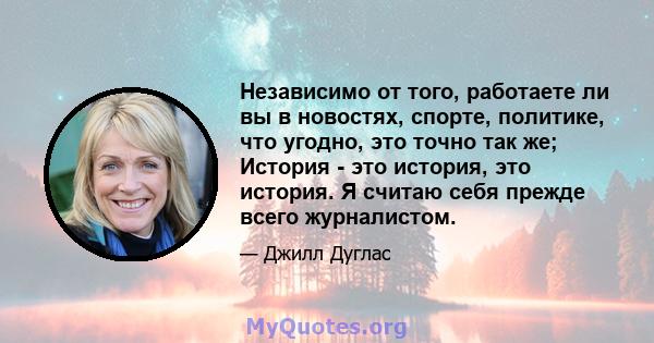 Независимо от того, работаете ли вы в новостях, спорте, политике, что угодно, это точно так же; История - это история, это история. Я считаю себя прежде всего журналистом.