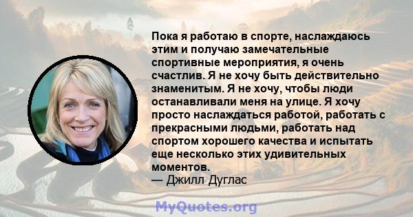 Пока я работаю в спорте, наслаждаюсь этим и получаю замечательные спортивные мероприятия, я очень счастлив. Я не хочу быть действительно знаменитым. Я не хочу, чтобы люди останавливали меня на улице. Я хочу просто