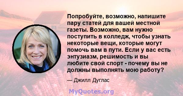 Попробуйте, возможно, напишите пару статей для вашей местной газеты. Возможно, вам нужно поступить в колледж, чтобы узнать некоторые вещи, которые могут помочь вам в пути. Если у вас есть энтузиазм, решимость и вы