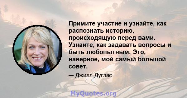 Примите участие и узнайте, как распознать историю, происходящую перед вами. Узнайте, как задавать вопросы и быть любопытным. Это, наверное, мой самый большой совет.