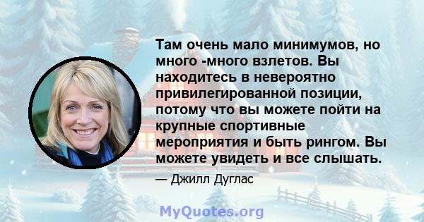 Там очень мало минимумов, но много -много взлетов. Вы находитесь в невероятно привилегированной позиции, потому что вы можете пойти на крупные спортивные мероприятия и быть рингом. Вы можете увидеть и все слышать.