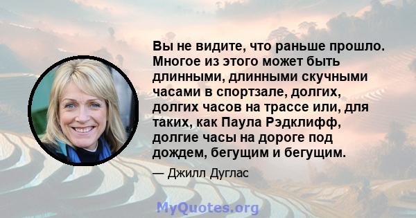 Вы не видите, что раньше прошло. Многое из этого может быть длинными, длинными скучными часами в спортзале, долгих, долгих часов на трассе или, для таких, как Паула Рэдклифф, долгие часы на дороге под дождем, бегущим и