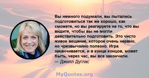 Вы немного подумали, вы пытались подготовиться так же хорошо, как сможете, но вы реагируете на то, что вы видите, чтобы вы не могли действительно подготовить. Это чисто живое вещание, которое очень нервно, но