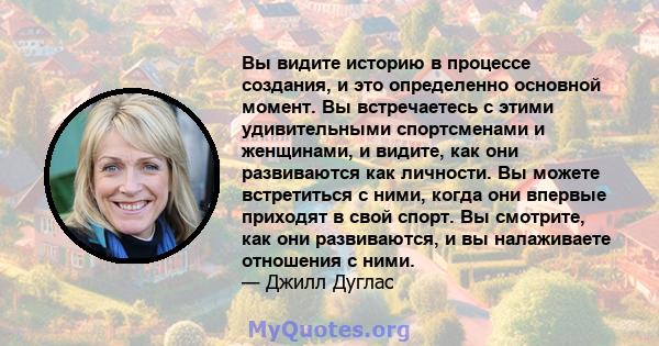 Вы видите историю в процессе создания, и это определенно основной момент. Вы встречаетесь с этими удивительными спортсменами и женщинами, и видите, как они развиваются как личности. Вы можете встретиться с ними, когда