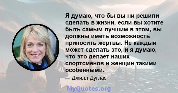 Я думаю, что бы вы ни решили сделать в жизни, если вы хотите быть самым лучшим в этом, вы должны иметь возможность приносить жертвы. Не каждый может сделать это, и я думаю, что это делает наших спортсменов и женщин