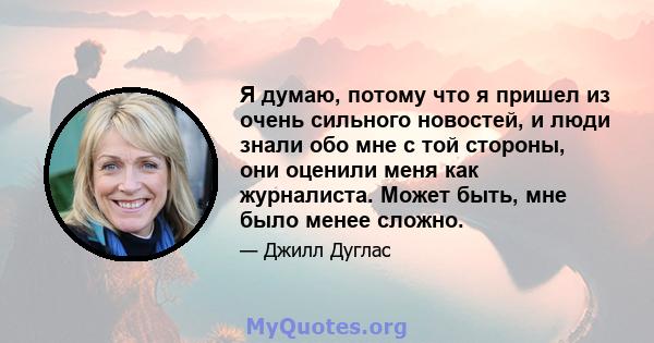 Я думаю, потому что я пришел из очень сильного новостей, и люди знали обо мне с той стороны, они оценили меня как журналиста. Может быть, мне было менее сложно.