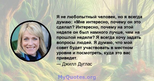 Я не любопытный человек, но я всегда думаю: «Мне интересно, почему он это сделал? Интересно, почему на этой неделе он был намного лучше, чем на прошлой неделе? Я всегда хочу задать вопросы людей. Я думаю, что мой совет