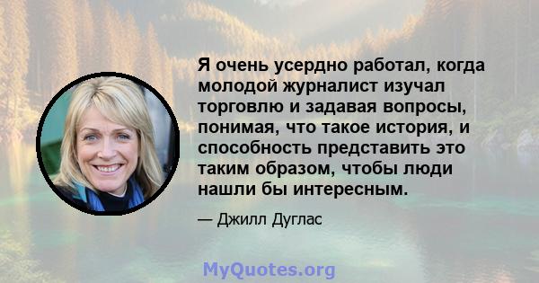 Я очень усердно работал, когда молодой журналист изучал торговлю и задавая вопросы, понимая, что такое история, и способность представить это таким образом, чтобы люди нашли бы интересным.