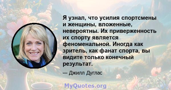 Я узнал, что усилия спортсмены и женщины, вложенные, невероятны. Их приверженность их спорту является феноменальной. Иногда как зритель, как фанат спорта, вы видите только конечный результат.