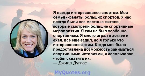 Я всегда интересовался спортом. Моя семья - фанаты больших спортов. У нас всегда были все местные жители, которые смотрели большие спортивные мероприятия. Я сам не был особенно спортивным. Я много играл в хоккее и ехал, 