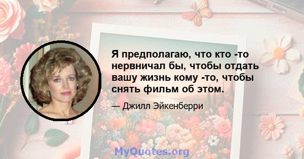 Я предполагаю, что кто -то нервничал бы, чтобы отдать вашу жизнь кому -то, чтобы снять фильм об этом.