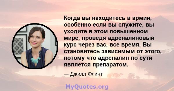 Когда вы находитесь в армии, особенно если вы служите, вы уходите в этом повышенном мире, проведя адреналиновый курс через вас, все время. Вы становитесь зависимым от этого, потому что адреналин по сути является