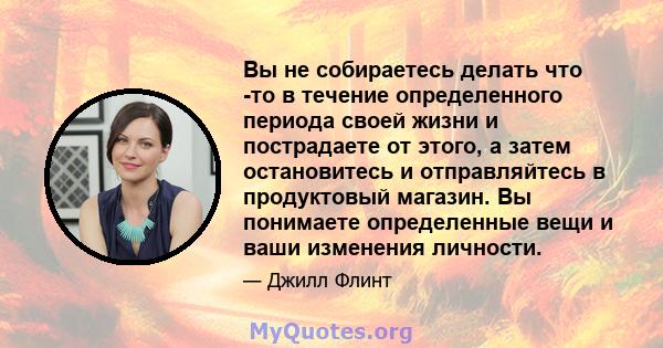 Вы не собираетесь делать что -то в течение определенного периода своей жизни и пострадаете от этого, а затем остановитесь и отправляйтесь в продуктовый магазин. Вы понимаете определенные вещи и ваши изменения личности.