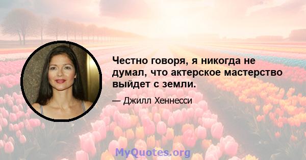 Честно говоря, я никогда не думал, что актерское мастерство выйдет с земли.