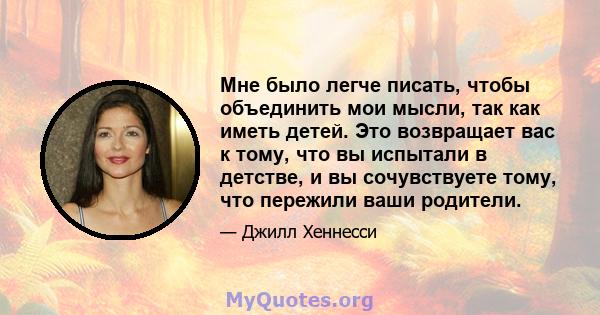 Мне было легче писать, чтобы объединить мои мысли, так как иметь детей. Это возвращает вас к тому, что вы испытали в детстве, и вы сочувствуете тому, что пережили ваши родители.