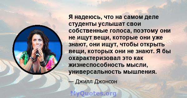 Я надеюсь, что на самом деле студенты услышат свои собственные голоса, поэтому они не ищут вещи, которые они уже знают, они ищут, чтобы открыть вещи, которых они не знают. Я бы охарактеризовал это как жизнеспособность