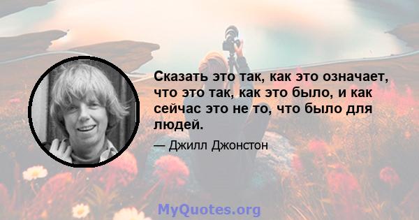 Сказать это так, как это означает, что это так, как это было, и как сейчас это не то, что было для людей.