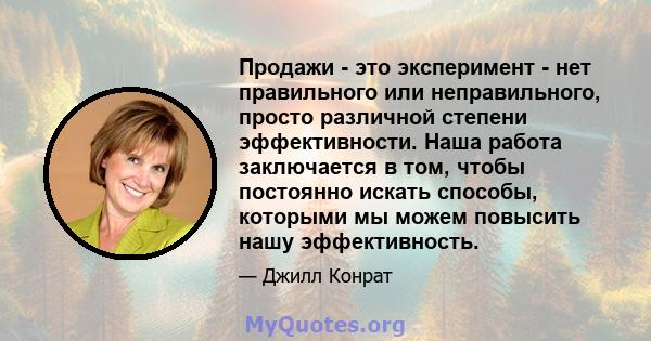 Продажи - это эксперимент - нет правильного или неправильного, просто различной степени эффективности. Наша работа заключается в том, чтобы постоянно искать способы, которыми мы можем повысить нашу эффективность.