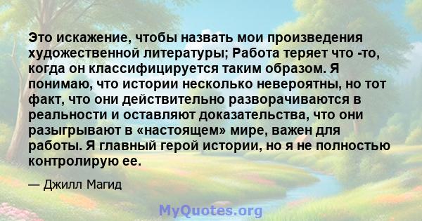 Это искажение, чтобы назвать мои произведения художественной литературы; Работа теряет что -то, когда он классифицируется таким образом. Я понимаю, что истории несколько невероятны, но тот факт, что они действительно