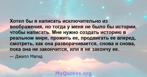 Хотел бы я написать исключительно из воображения, но тогда у меня не было бы истории, чтобы написать. Мне нужно создать историю в реальном мире, прожить ее, продвигать ее вперед, смотреть, как она разворачивается, снова 